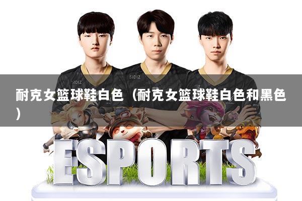 耐克女篮球鞋白色（耐克女篮球鞋白色和黑色）