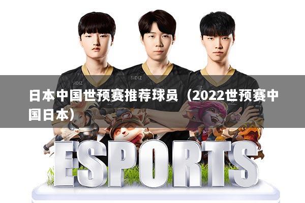 日本中国世预赛推荐球员（2022世预赛中国日本）