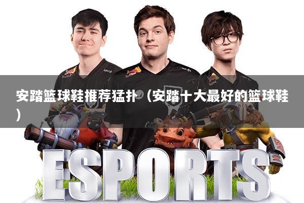 安踏篮球鞋推荐猛扑（安踏十大最好的篮球鞋）
