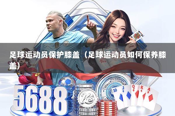 足球运动员保护膝盖（足球运动员如何保养膝盖）